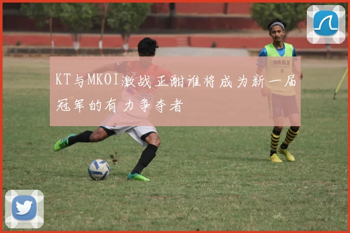 KT与MKOI激战正酣谁将成为新一届冠军的有力争夺者