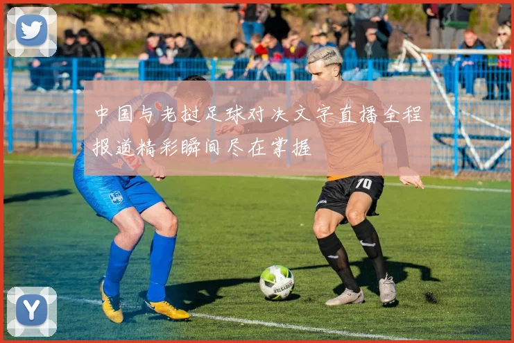 中国与老挝足球对决文字直播全程报道精彩瞬间尽在掌握