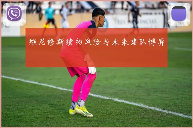 维尼修斯续约风险与未来建队博弈