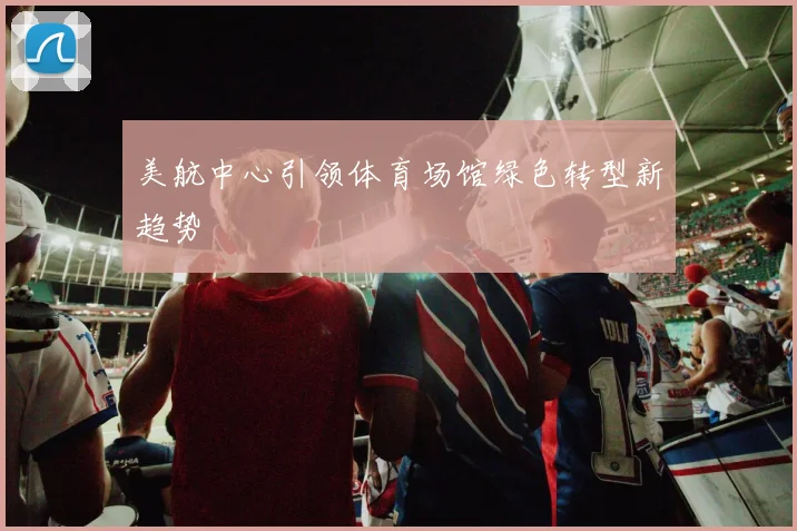 美航中心引领体育场馆绿色转型新趋势