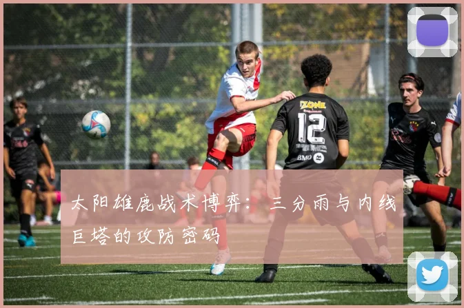 太阳雄鹿战术博弈：三分雨与内线巨塔的攻防密码