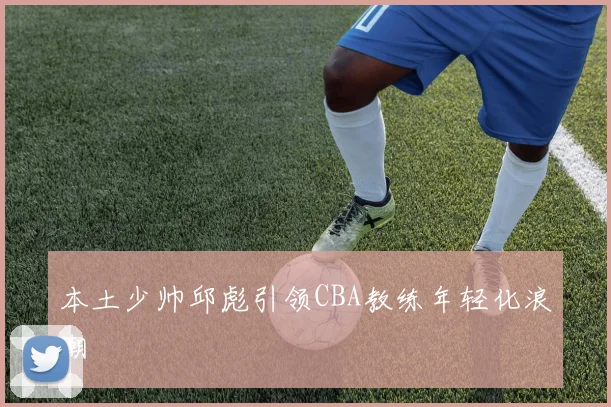 本土少帅邱彪引领CBA教练年轻化浪潮